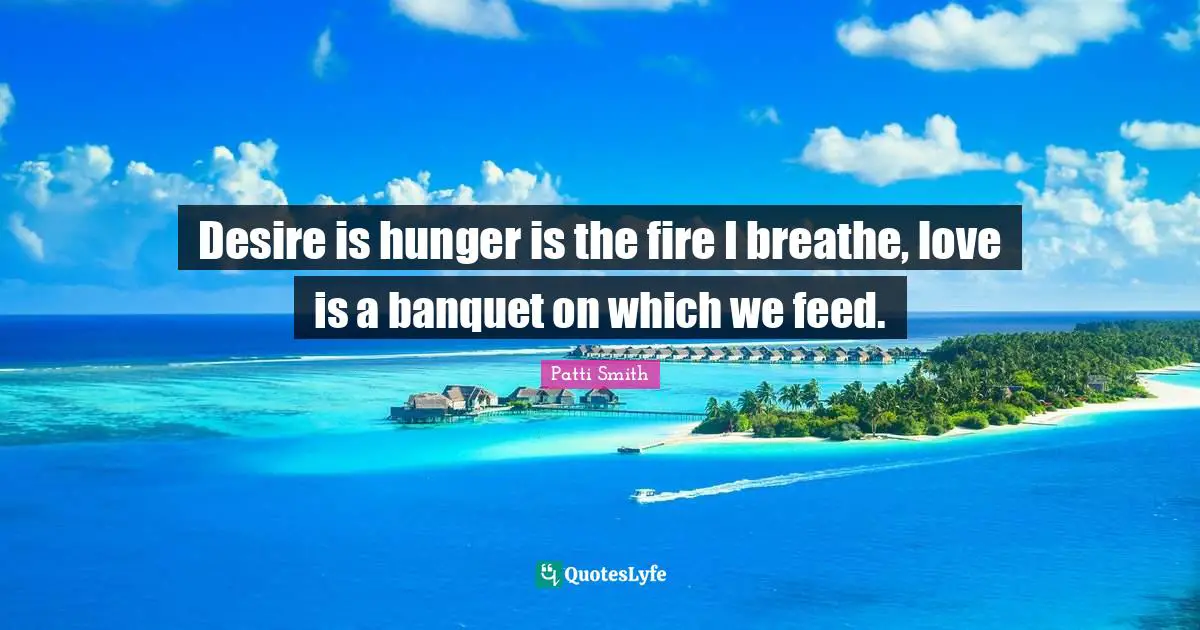 Desire is hunger is the fire I breathe, love is a banquet on which we feed.