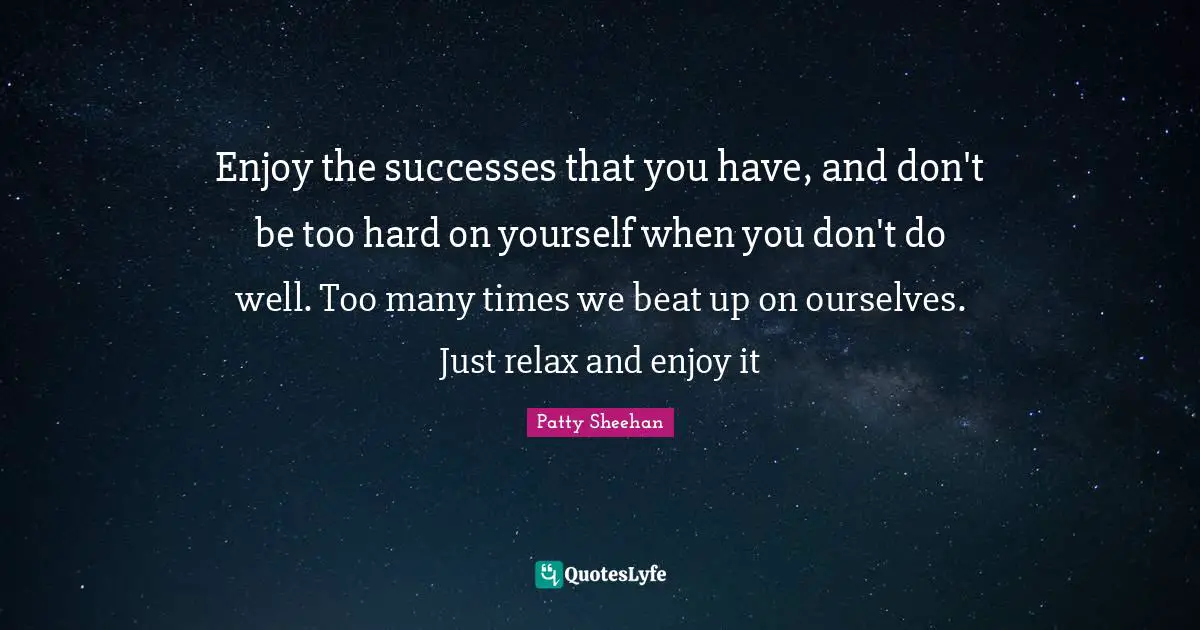 Enjoy the successes that you have, and don't be too hard on yourself when you don't do well. Too many times we beat up on ourselves. Just relax and enjoy it