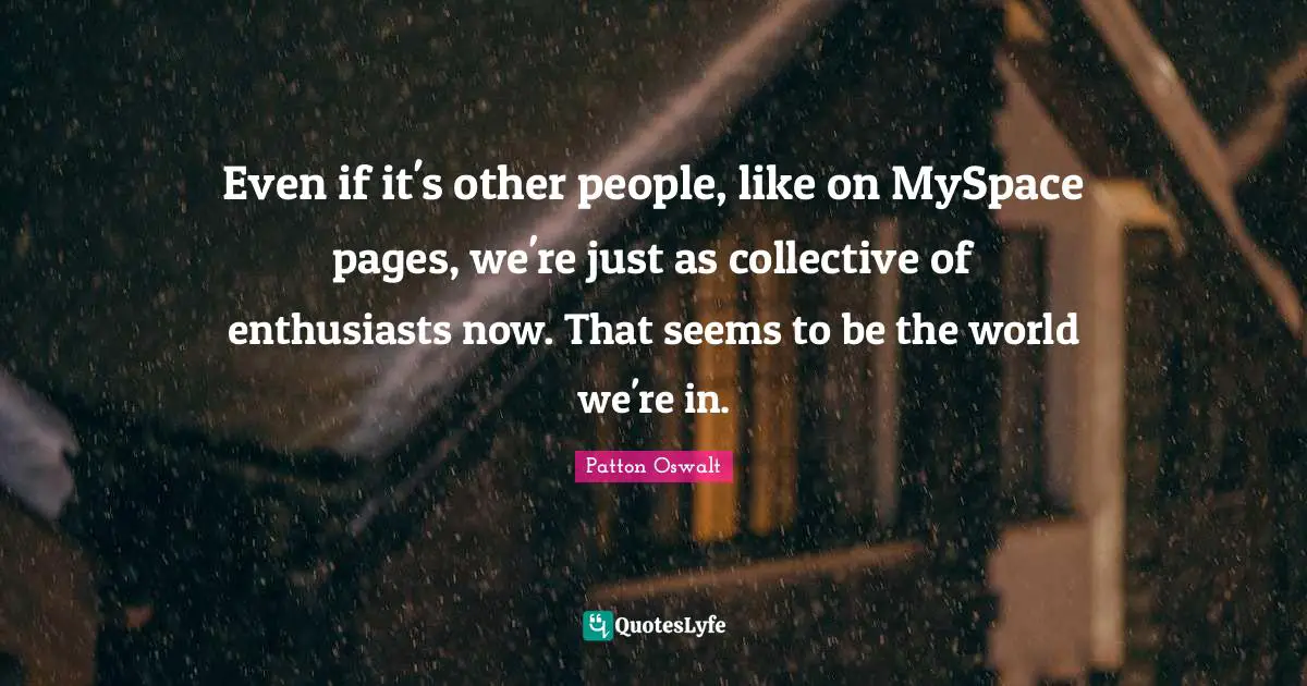 Even if it's other people, like on MySpace pages, we're just as collective of enthusiasts now. That seems to be the world we're in.
