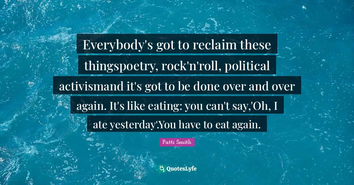 Everybody's got to reclaim these thingspoetry, rock'n'roll, political activismand it's got to be done over and over again. It's like eating: you can't say,'Oh, I ate yesterday'.You have to eat again.