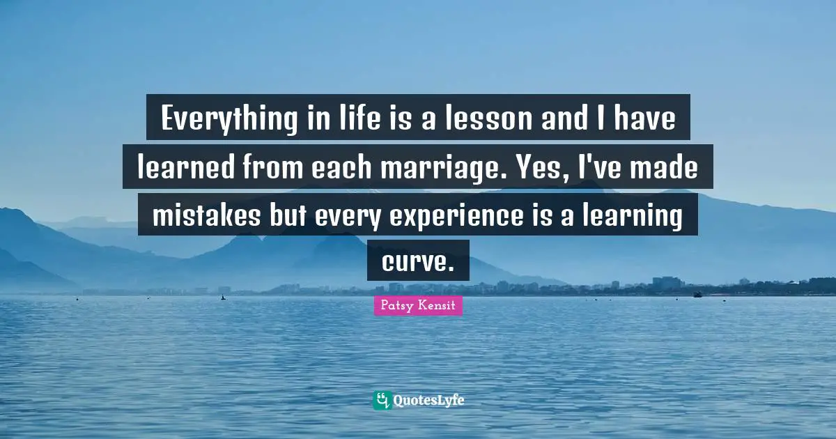 Everything in life is a lesson and I have learned from each marriage. Yes, I've made mistakes but every experience is a learning curve.
