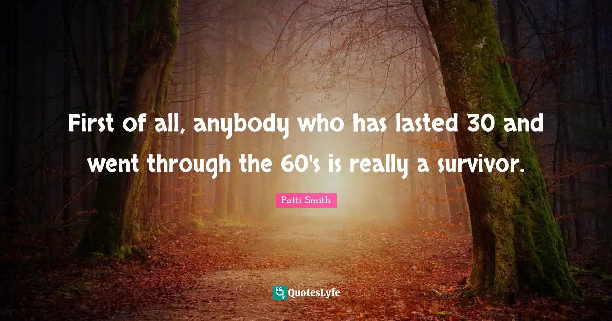 First of all, anybody who has lasted 30 and went through the 60's is really a survivor.