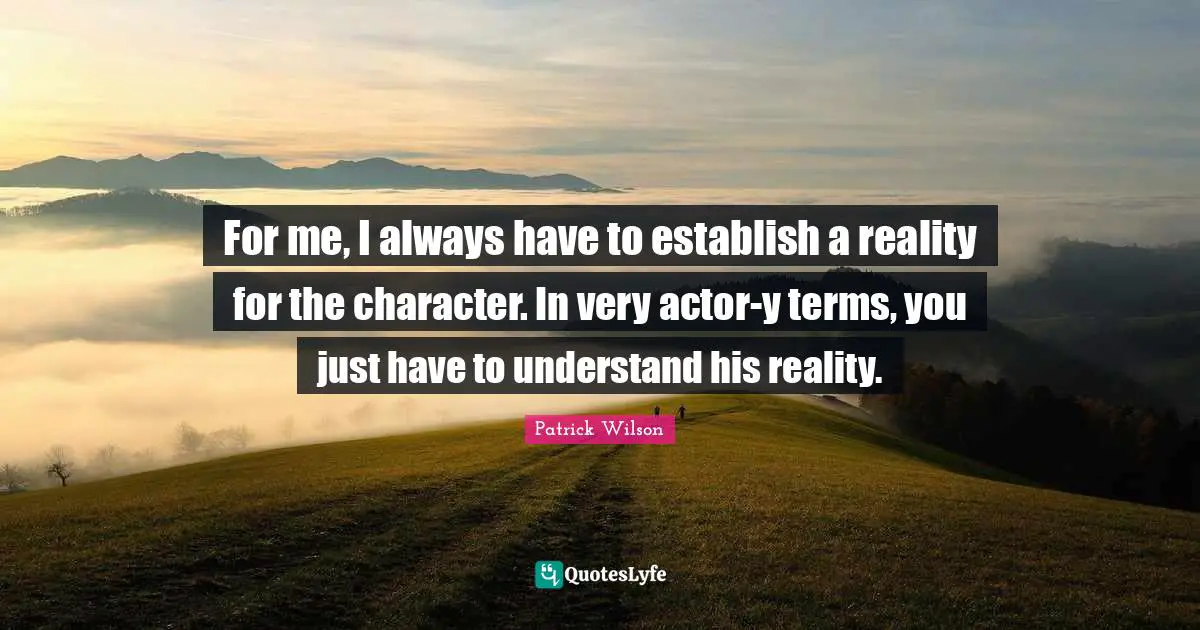 For me, I always have to establish a reality for the character. In very actor-y terms, you just have to understand his reality.