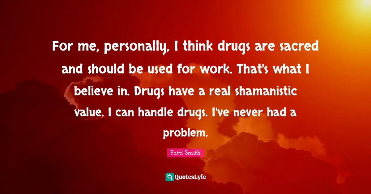 For me, personally, I think drugs are sacred and should be used for work. That's what I believe in. Drugs have a real shamanistic value. I can handle drugs. I've never had a problem.