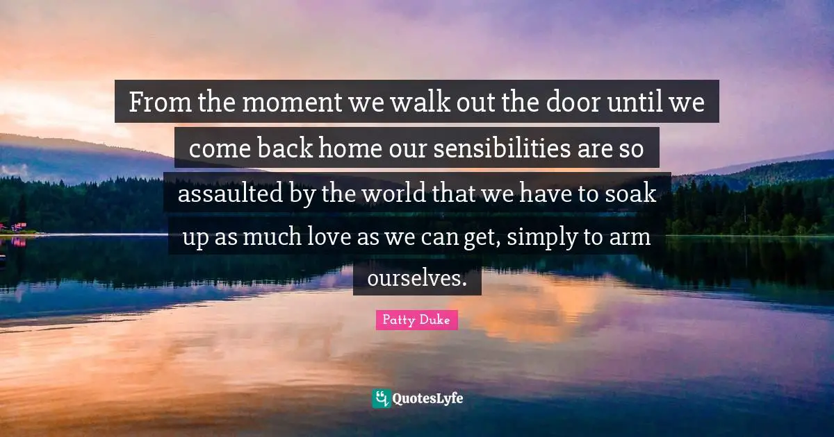Patty Duke Quotes: "From the moment we walk out the door until we come back home our sensibilities are so assaulted by the world that we have to soak up as much love as we can get, simply to arm ourselves."