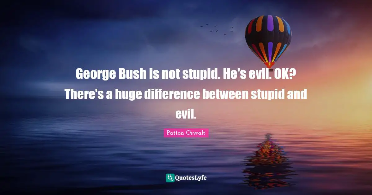 George Bush is not stupid. He's evil. OK? There's a huge difference between stupid and evil.
