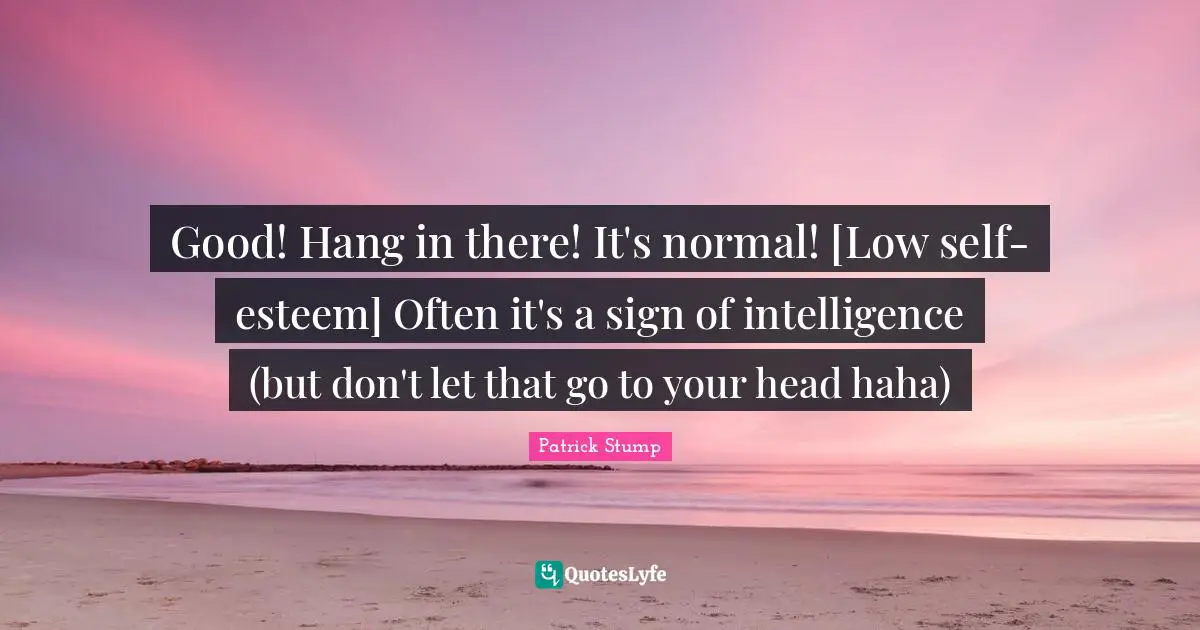 Good! Hang in there! It's normal! [Low self-esteem] Often it's a sign of intelligence (but don't let that go to your head haha)