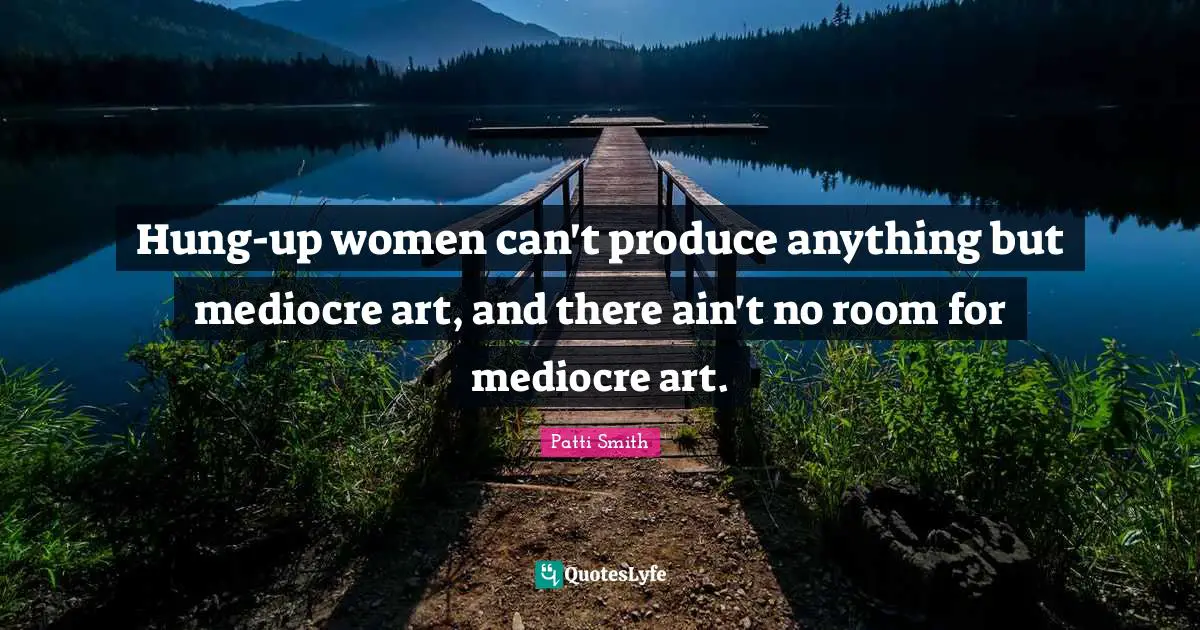 Hung-up women can't produce anything but mediocre art, and there ain't no room for mediocre art.