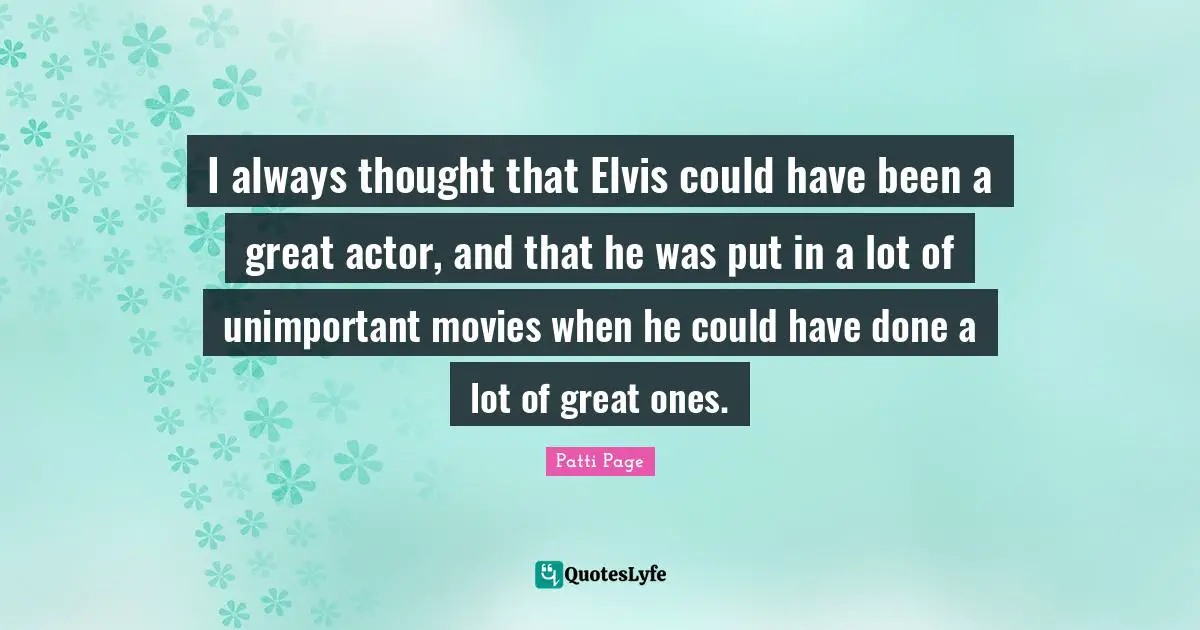 I always thought that Elvis could have been a great actor, and that he was put in a lot of unimportant movies when he could have done a lot of great ones.