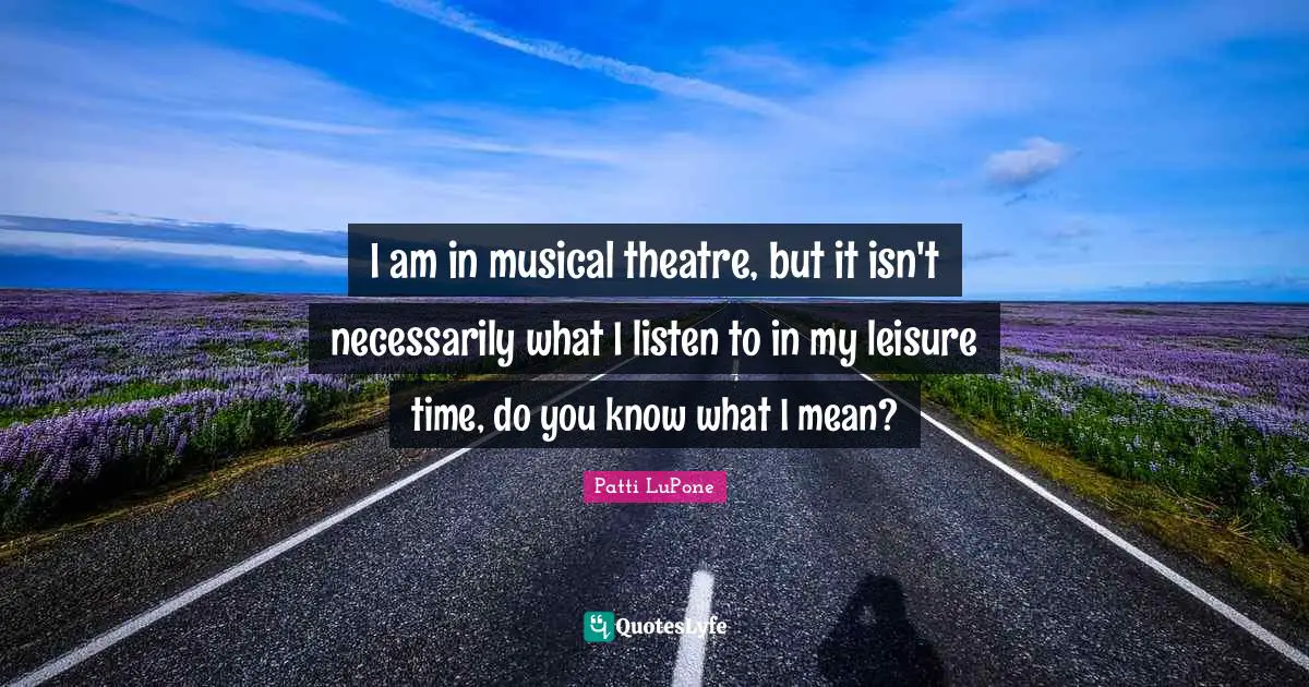 I am in musical theatre, but it isn't necessarily what I listen to in my leisure time, do you know what I mean?