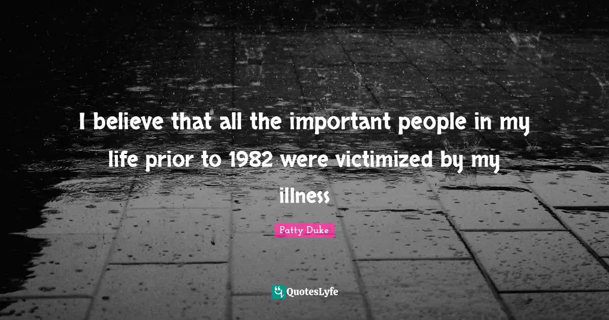 Patty Duke Quotes: "I believe that all the important people in my life prior to 1982 were victimized by my illness"