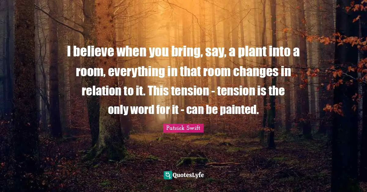 Patrick Swift Quotes: "I believe when you bring, say, a plant into a room, everything in that room changes in relation to it. This tension - tension is the only word for it - can be painted."