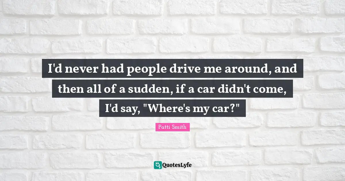 I'd never had people drive me around, and then all of a sudden, if a car didn't come, I'd say, "Where's my car?"