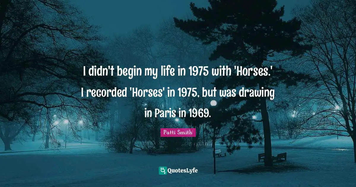 I didn't begin my life in 1975 with 'Horses.' I recorded 'Horses' in 1975, but was drawing in Paris in 1969.