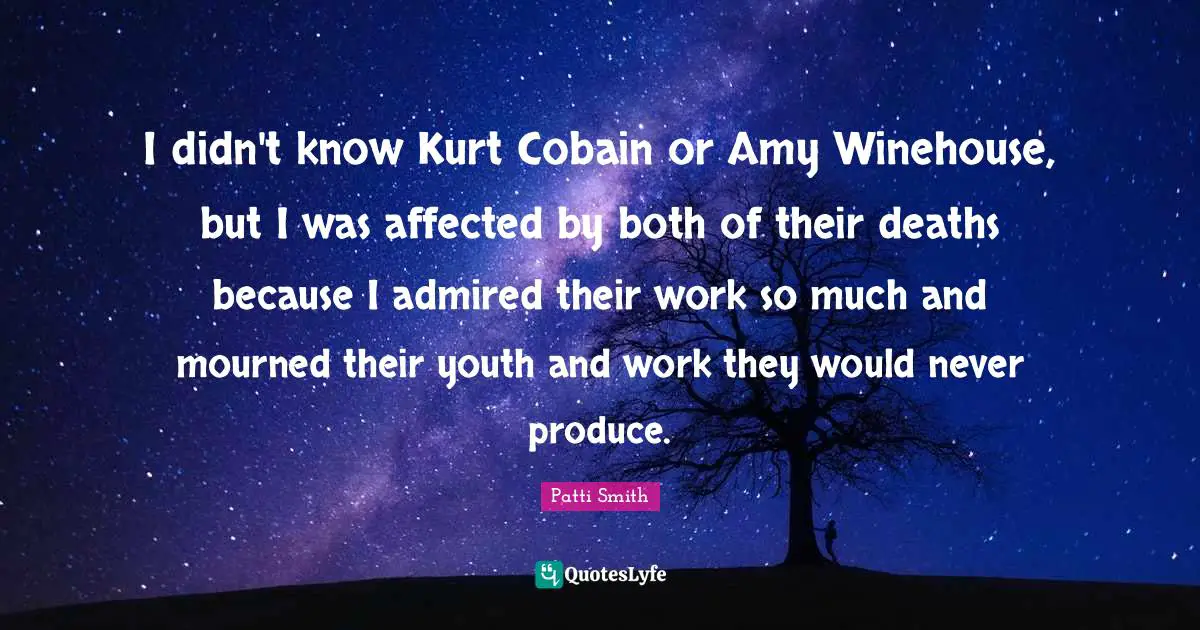 I didn't know Kurt Cobain or Amy Winehouse, but I was affected by both of their deaths because I admired their work so much and mourned their youth and work they would never produce.