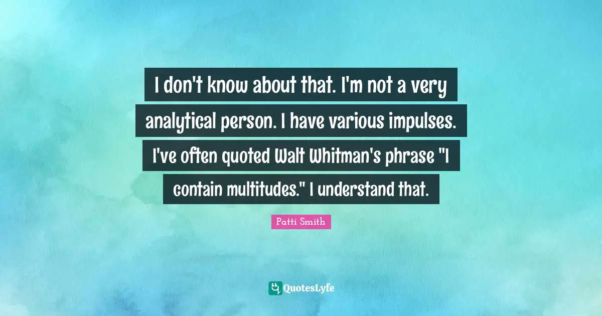 I don't know about that. I'm not a very analytical person. I have various impulses. I've often quoted Walt Whitman's phrase "I contain multitudes." I understand that.