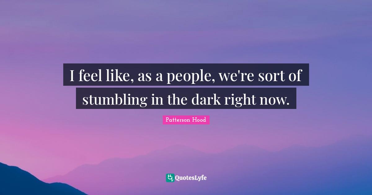 I feel like, as a people, we're sort of stumbling in the dark right now.