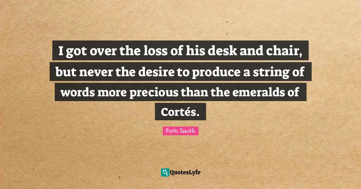 I got over the loss of his desk and chair, but never the desire to produce a string of words more precious than the emeralds of Cortés.