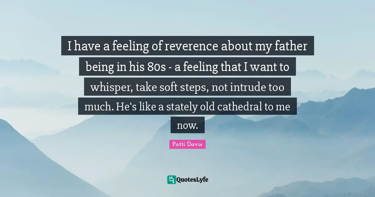 I have a feeling of reverence about my father being in his 80s - a feeling that I want to whisper, take soft steps, not intrude too much. He's like a stately old cathedral to me now.
