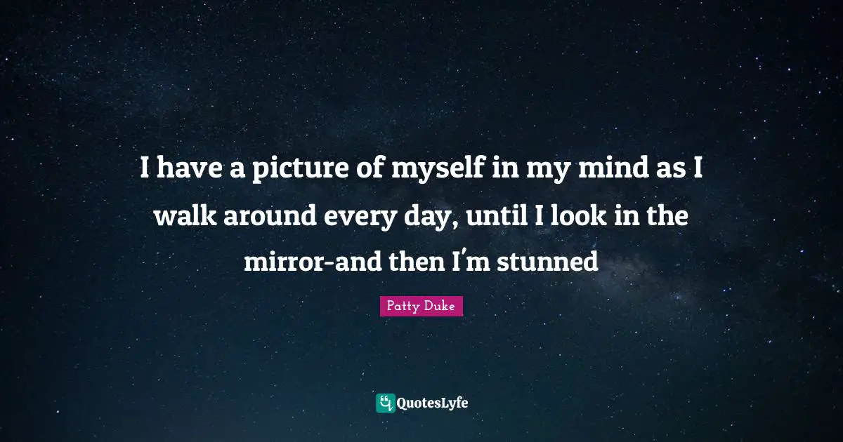 I have a picture of myself in my mind as I walk around every day, until I look in the mirror-and then I'm stunned