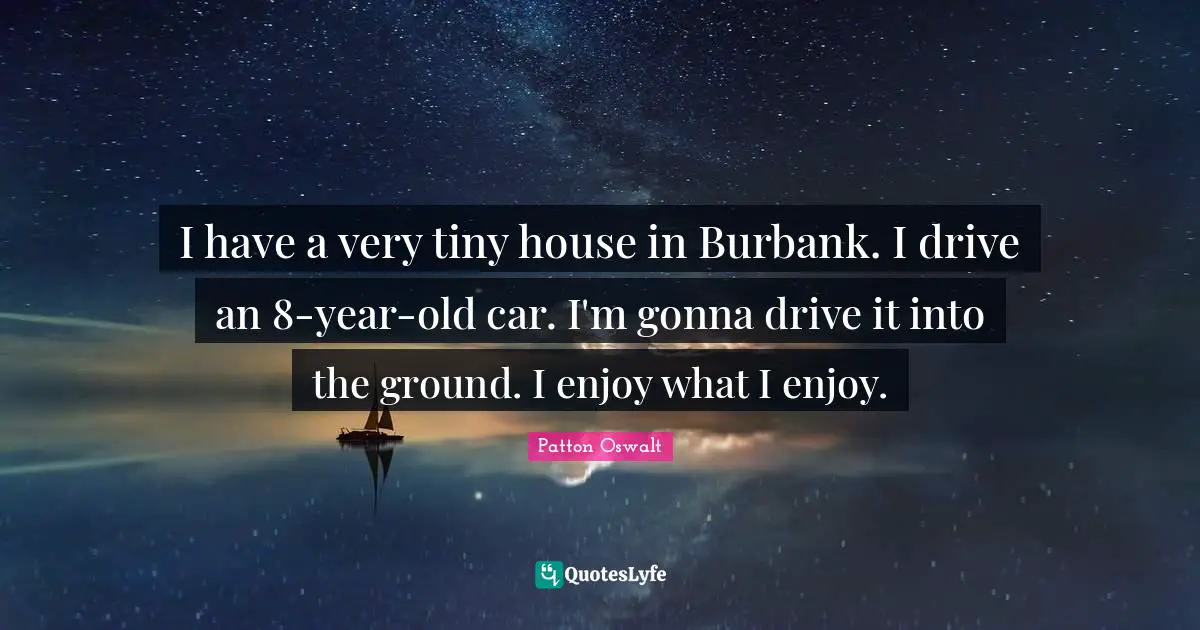I have a very tiny house in Burbank. I drive an 8-year-old car. I'm gonna drive it into the ground. I enjoy what I enjoy.