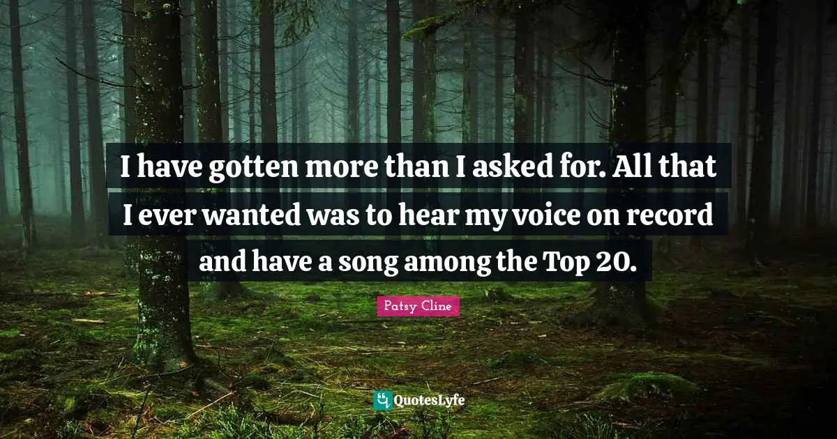 I have gotten more than I asked for. All that I ever wanted was to hear my voice on record and have a song among the Top 20.