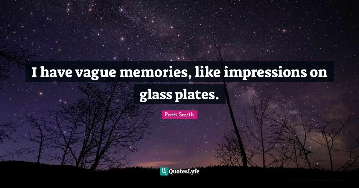 I have vague memories, like impressions on glass plates.