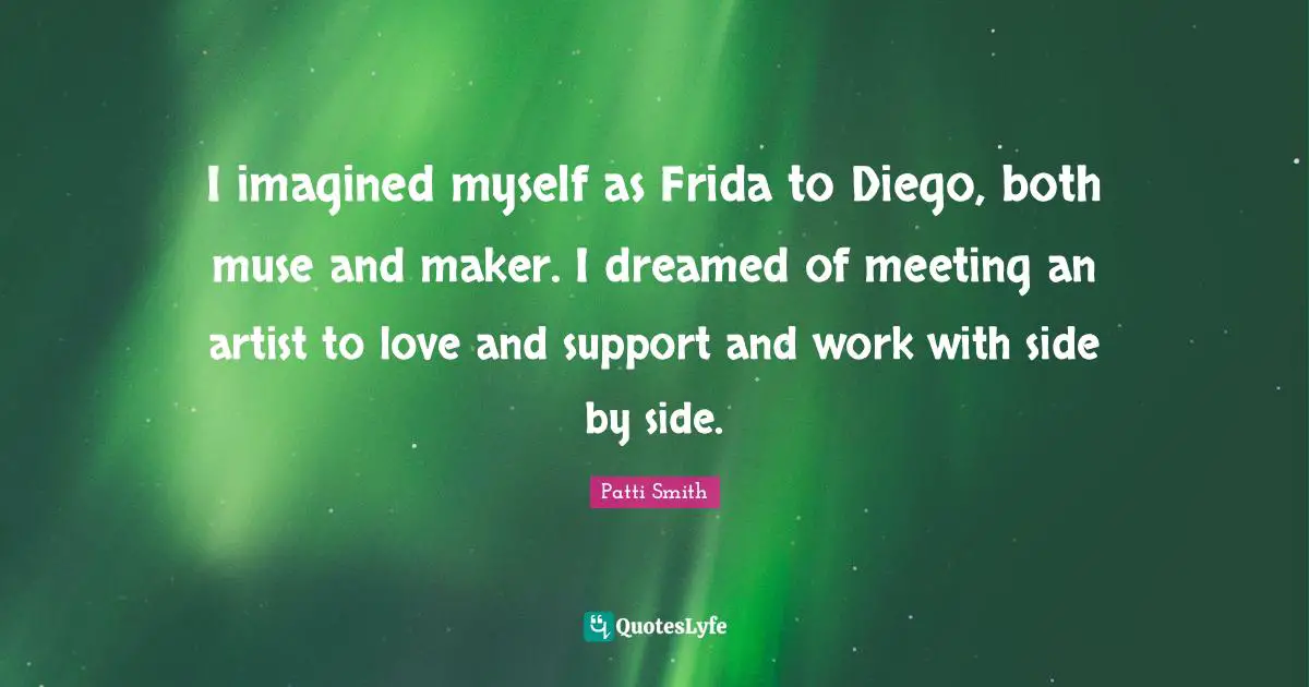 I imagined myself as Frida to Diego, both muse and maker. I dreamed of meeting an artist to love and support and work with side by side.