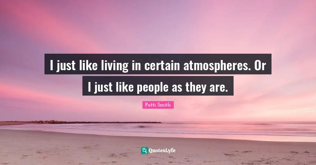 I just like living in certain atmospheres. Or I just like people as they are.