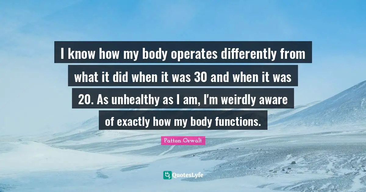 I know how my body operates differently from what it did when it was 30 and when it was 20. As unhealthy as I am, I'm weirdly aware of exactly how my body functions.