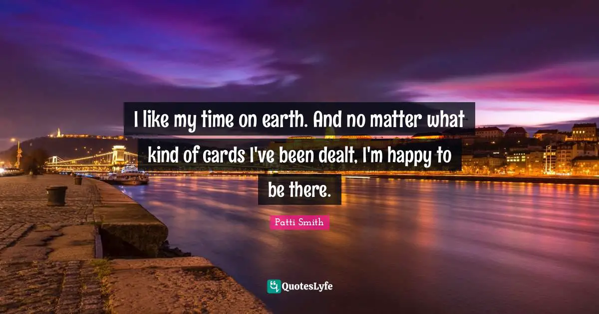 I like my time on earth. And no matter what kind of cards I've been dealt, I'm happy to be there.