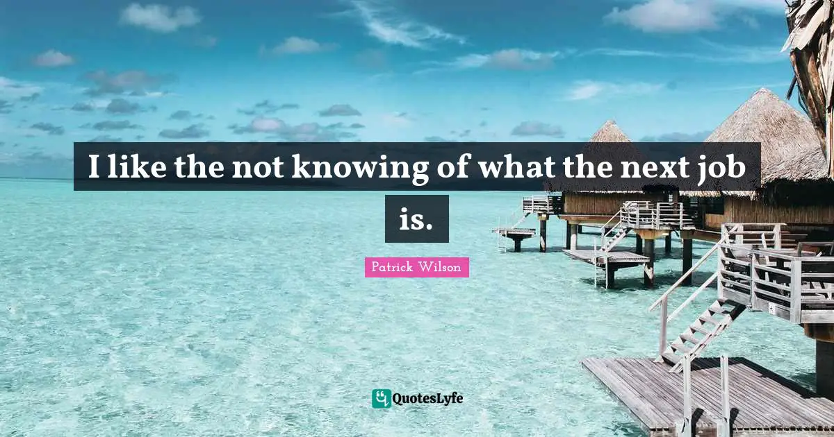 I like the not knowing of what the next job is.