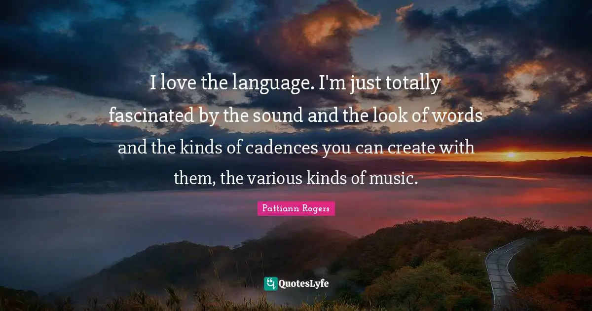 Pattiann Rogers Quotes: "I love the language. I'm just totally fascinated by the sound and the look of words and the kinds of cadences you can create with them, the various kinds of music."