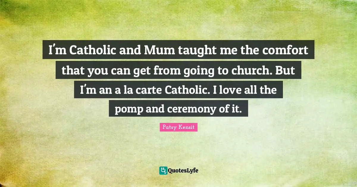 I'm Catholic and Mum taught me the comfort that you can get from going to church. But I'm an a la carte Catholic. I love all the pomp and ceremony of it.