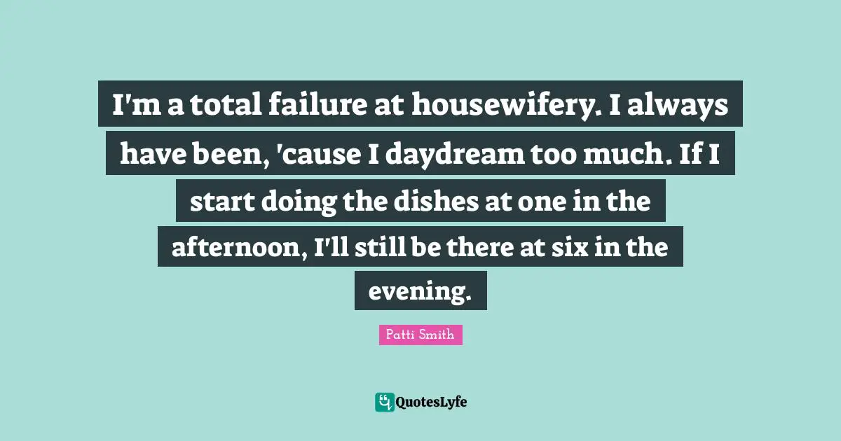 I'm a total failure at housewifery. I always have been, 'cause I daydream too much. If I start doing the dishes at one in the afternoon, I'll still be there at six in the evening.