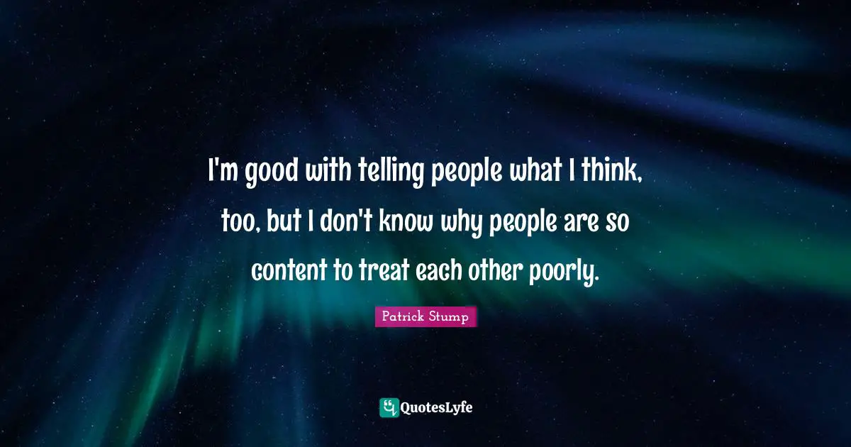 I'm good with telling people what I think, too, but I don't know why people are so content to treat each other poorly.