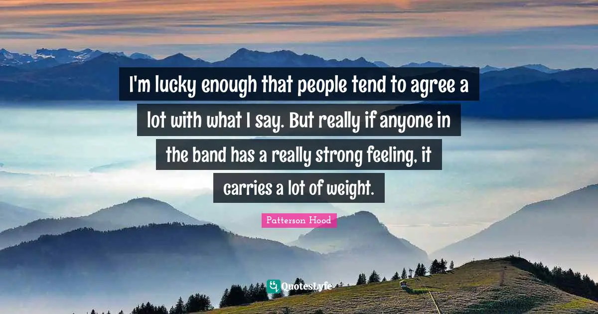I'm lucky enough that people tend to agree a lot with what I say. But really if anyone in the band has a really strong feeling, it carries a lot of weight.