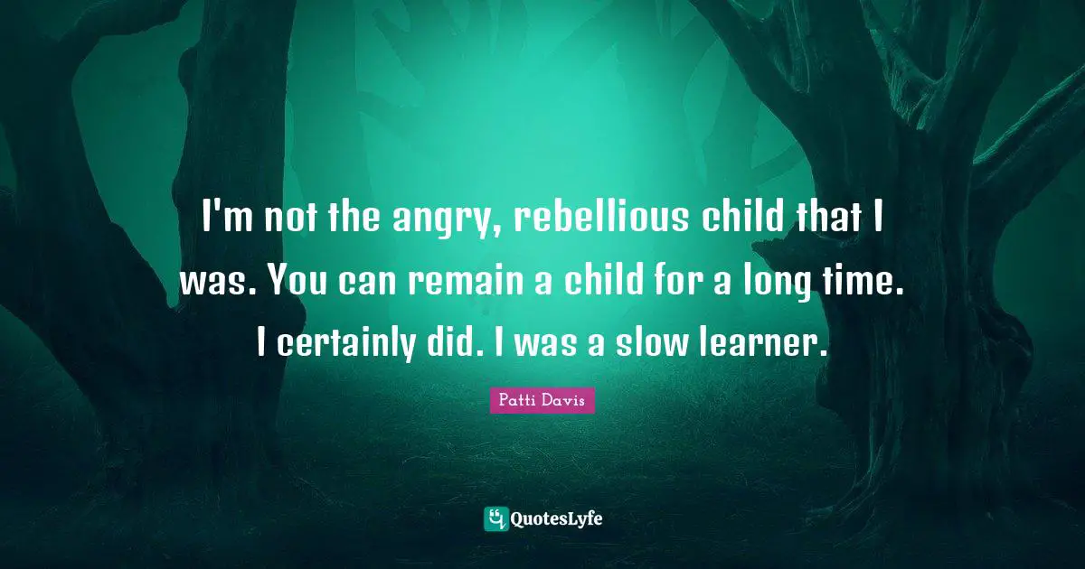I'm not the angry, rebellious child that I was. You can remain a child for a long time. I certainly did. I was a slow learner.