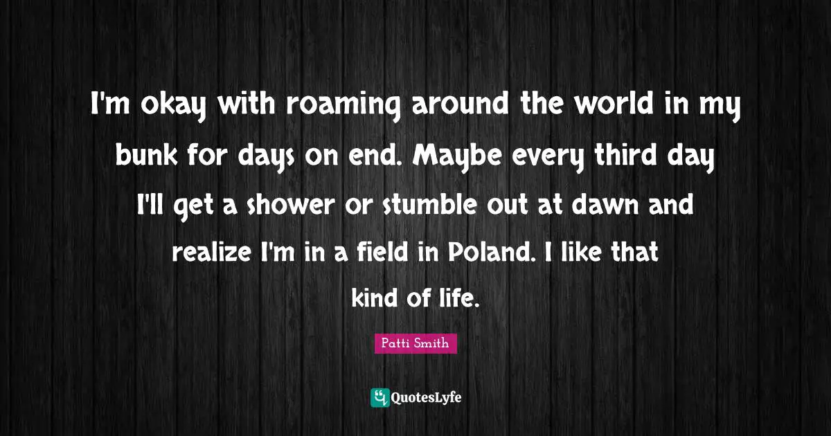 Poland Quotes: "I'm okay with roaming around the world in my bunk for days on end. Maybe every third day I'll get a shower or stumble out at dawn and realize I'm in a field in Poland. I like that kind of life."