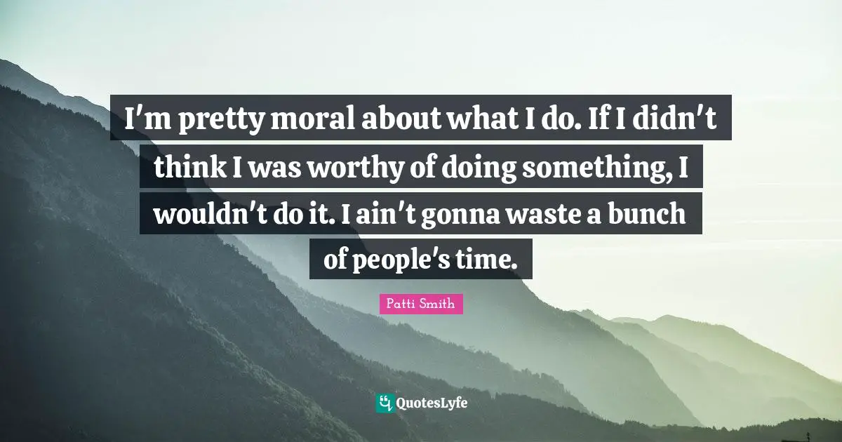 I'm pretty moral about what I do. If I didn't think I was worthy of doing something, I wouldn't do it. I ain't gonna waste a bunch of people's time.