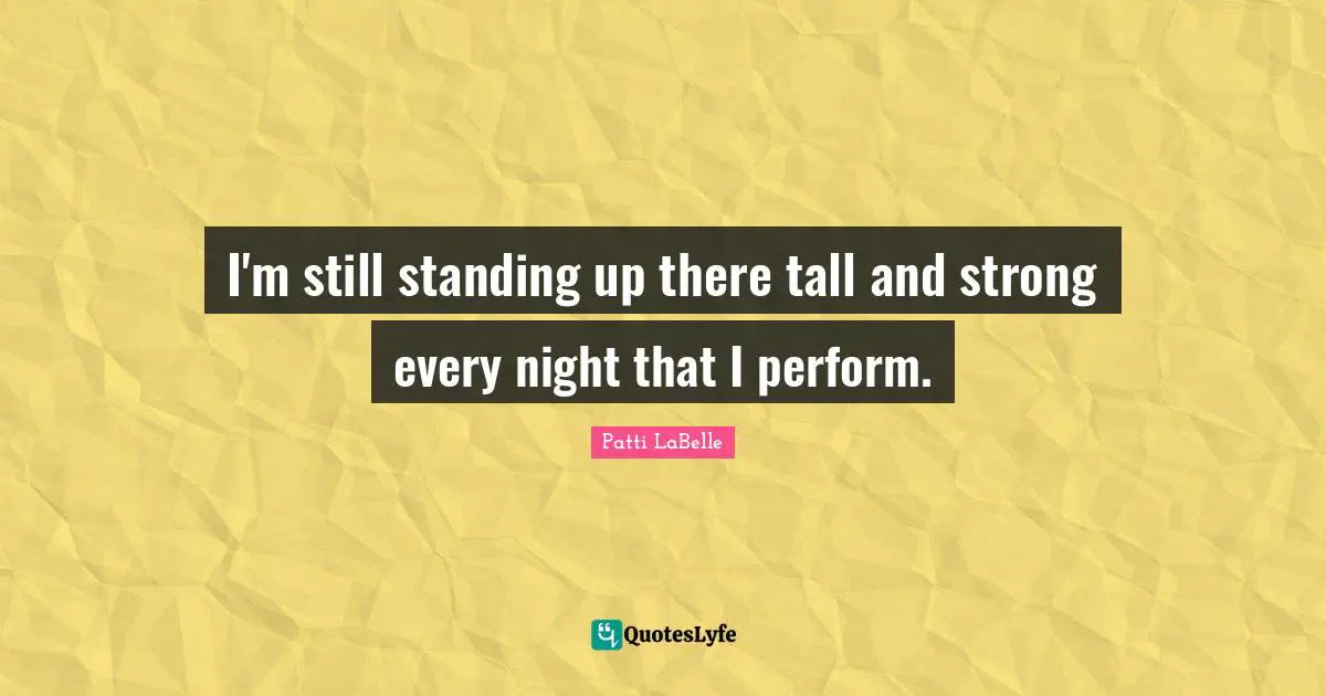 I'm still standing up there tall and strong every night that I perform.