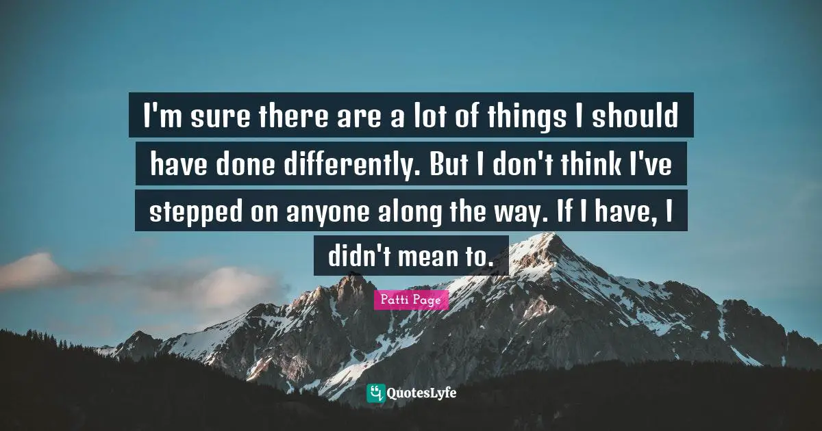 I'm sure there are a lot of things I should have done differently. But I don't think I've stepped on anyone along the way. If I have, I didn't mean to.