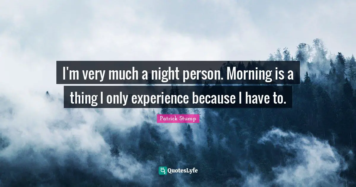 I'm very much a night person. Morning is a thing I only experience because I have to.