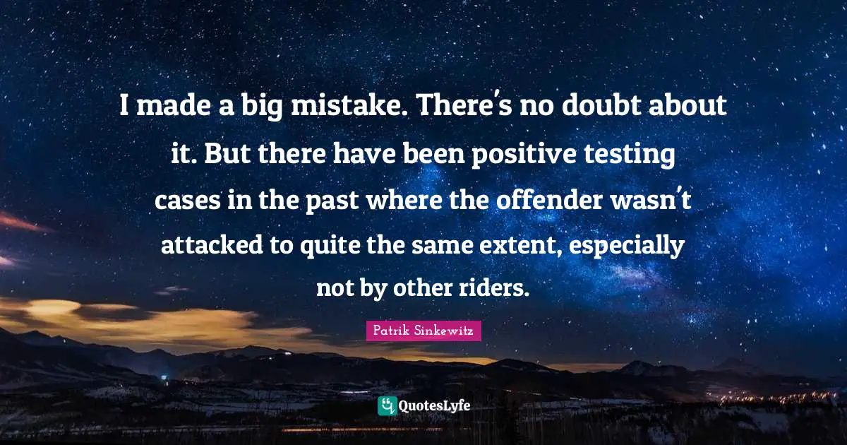I made a big mistake. There's no doubt about it. But there have been positive testing cases in the past where the offender wasn't attacked to quite the same extent, especially not by other riders.