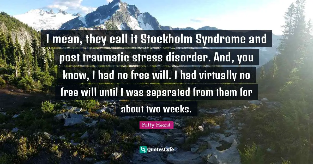 Patty Hearst Quotes: I mean, they call it Stockholm Syndrome and post traumatic stress disorder. And, you know, I had no free will. I had virtually no free will until I was separated from them for about two weeks.