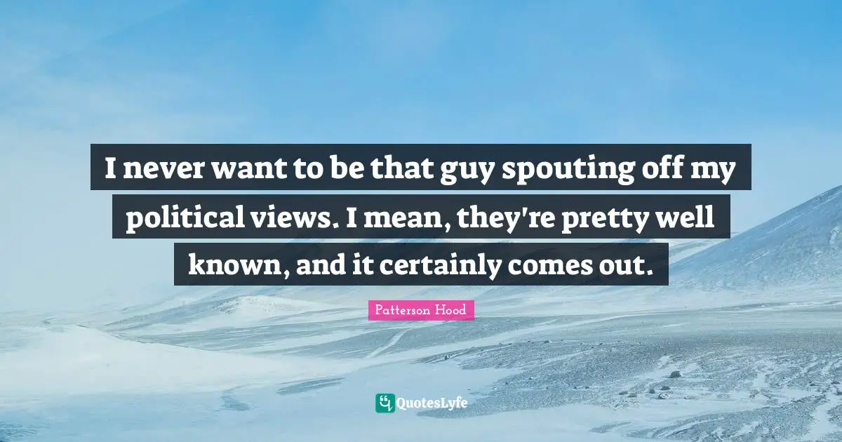 I never want to be that guy spouting off my political views. I mean, they're pretty well known, and it certainly comes out.