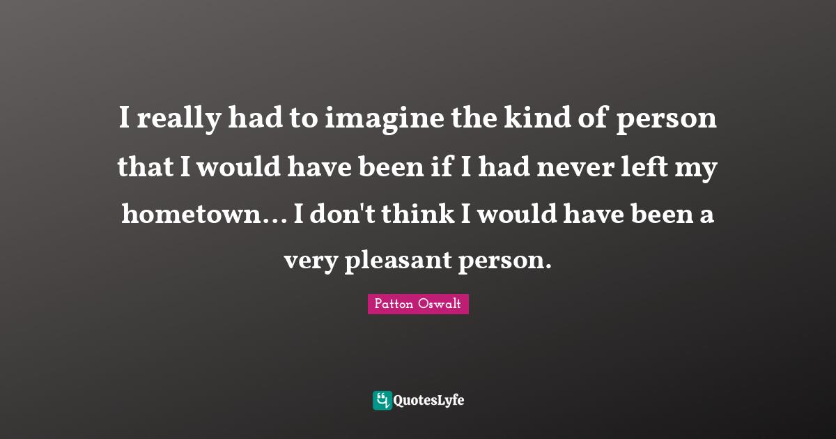 I really had to imagine the kind of person that I would have been if I had never left my hometown... I don't think I would have been a very pleasant person.