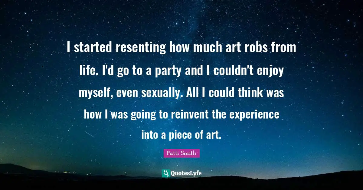 I started resenting how much art robs from life. I'd go to a party and I couldn't enjoy myself, even sexually. All I could think was how I was going to reinvent the experience into a piece of art.