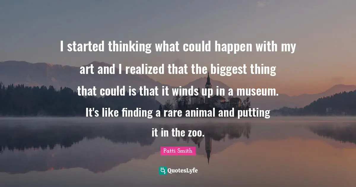 I started thinking what could happen with my art and I realized that the biggest thing that could is that it winds up in a museum. It's like finding a rare animal and putting it in the zoo.