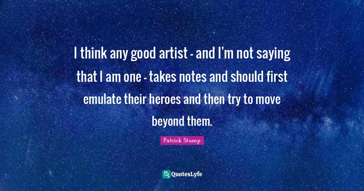 I think any good artist - and I'm not saying that I am one - takes notes and should first emulate their heroes and then try to move beyond them.